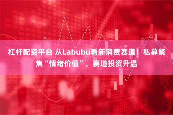杠杆配资平台 从Labubu看新消费赛道！私募聚焦“情绪价值”，赛道投资升温