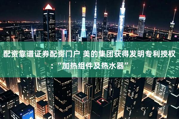 配资靠谱证券配资门户 美的集团获得发明专利授权: “加热组件及热水器”