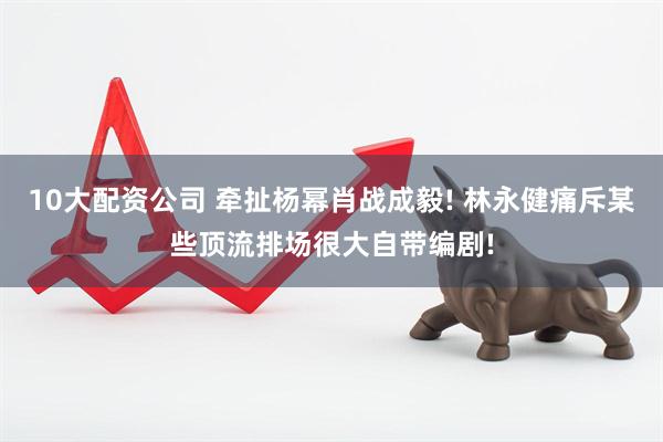 10大配资公司 牵扯杨幂肖战成毅! 林永健痛斥某些顶流排场很大自带编剧!