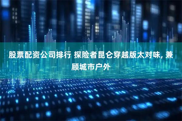 股票配资公司排行 探险者昆仑穿越版太对味, 兼顾城市户外