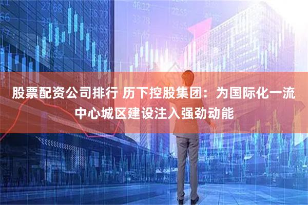 股票配资公司排行 历下控股集团：为国际化一流中心城区建设注入强劲动能