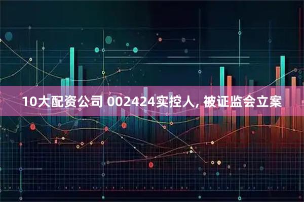 10大配资公司 002424实控人, 被证监会立案