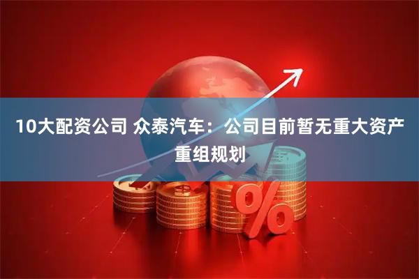 10大配资公司 众泰汽车：公司目前暂无重大资产重组规划