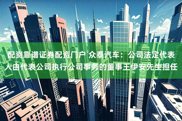 配资靠谱证券配资门户 众泰汽车：公司法定代表人由代表公司执行公司事务的董事王伊安先生担任