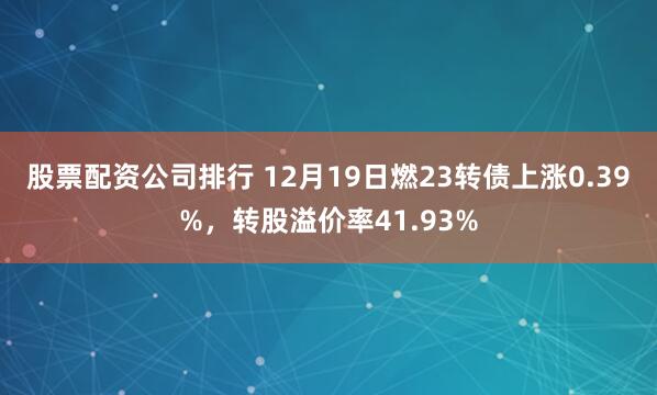 股票配资公司排行 12月19日燃23转债上涨0.39%，转股溢价率41.93%