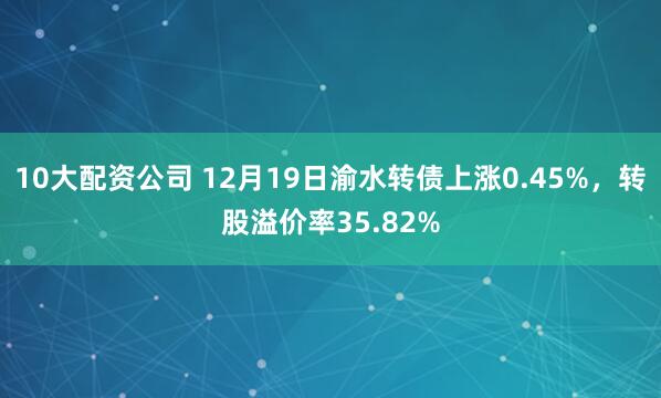 10大配资公司 12月19日渝水转债上涨0.45%，转股溢价率35.82%
