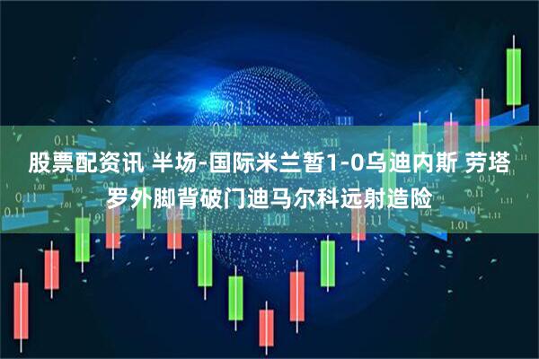 股票配资讯 半场-国际米兰暂1-0乌迪内斯 劳塔罗外脚背破门迪马尔科远射造险