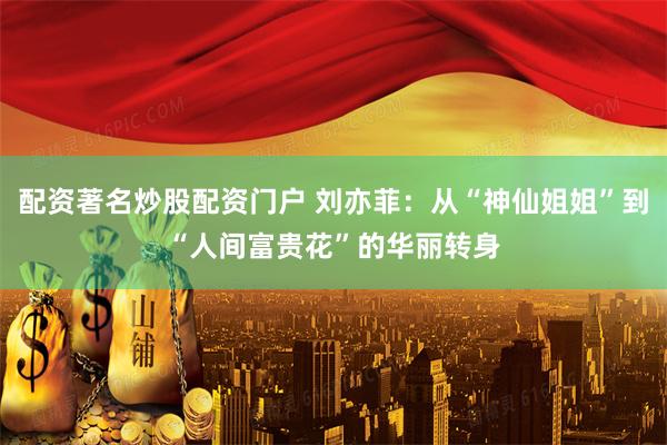 配资著名炒股配资门户 刘亦菲：从“神仙姐姐”到“人间富贵花”的华丽转身