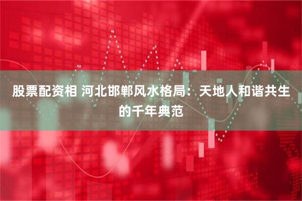 股票配资相 河北邯郸风水格局：天地人和谐共生的千年典范